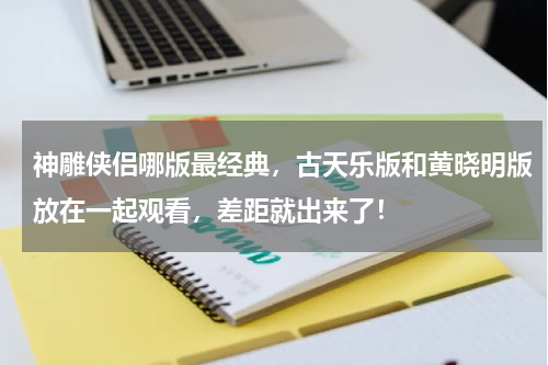 神雕侠侣哪版最经典，古天乐版和黄晓明版放在一起观看，差距就出来了！