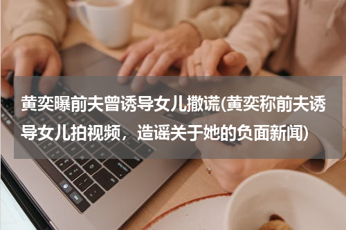 黄奕曝前夫曾诱导女儿撒谎(黄奕称前夫诱导女儿拍视频，造谣关于她的负面新闻)