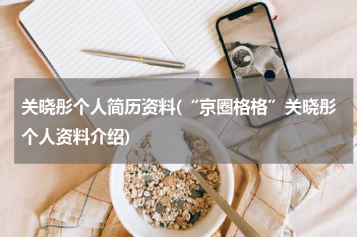 关晓彤个人简历资料(“京圈格格”关晓彤个人资料介绍)