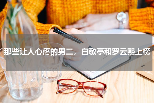 那些让人心疼的男二，白敬亭和罗云熙上榜