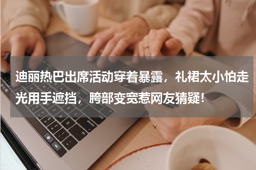迪丽热巴出席活动穿着暴露，礼裙太小怕走光用手遮挡，胯部变宽惹网友猜疑！