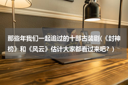 那些年我们一起追过的十部古装剧(《封神榜》和《风云》估计大家都看过来吧？)