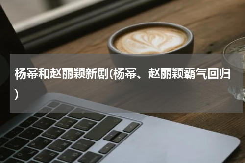 杨幂和赵丽颖新剧(杨幂、赵丽颖霸气回归)