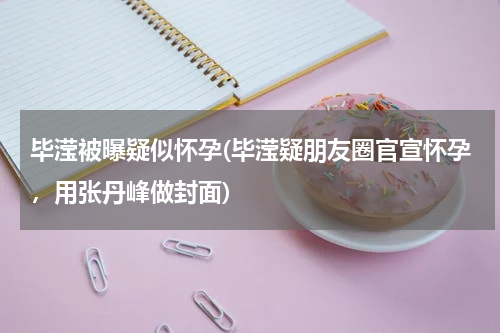 毕滢被曝疑似怀孕(毕滢疑朋友圈官宣怀孕，用张丹峰做封面)