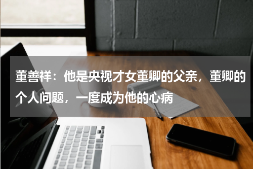 董善祥：他是央视才女董卿的父亲，董卿的个人问题，一度成为他的心病