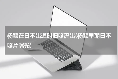 杨颖在日本出道时旧照流出(杨颖早期日本照片曝光)