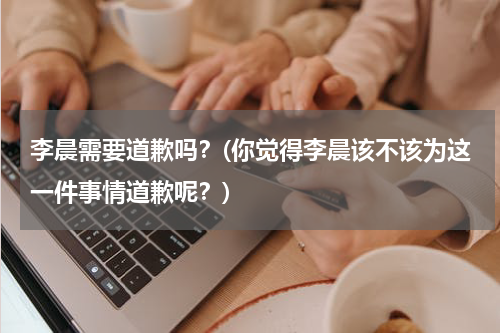李晨需要道歉吗？(你觉得李晨该不该为这一件事情道歉呢？)