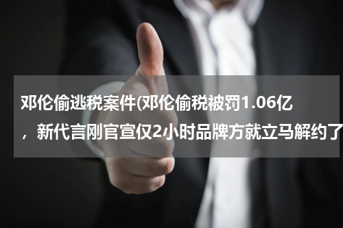 邓伦偷逃税案件(邓伦偷税被罚1.06亿，新代言刚官宣仅2小时品牌方就立马解约了)