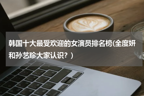 韩国十大最受欢迎的女演员排名榜(全度妍和孙艺珍大家认识？)