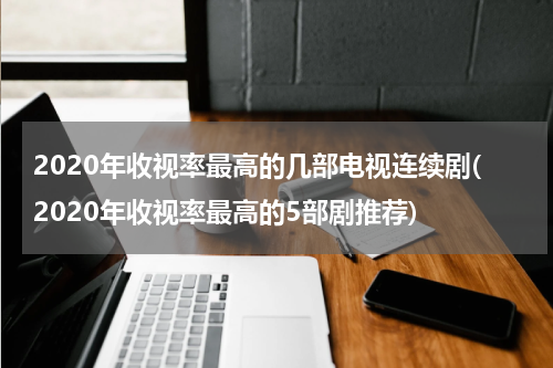 2020年收视率最高的几部电视连续剧(2020年收视率最高的5部剧推荐)