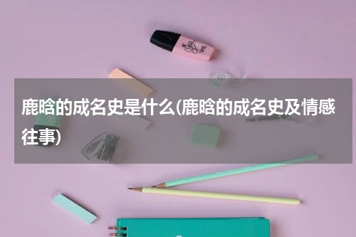 鹿晗的成名史是什么(鹿晗的成名史及情感往事)