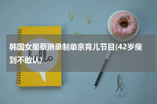 韩国女星蔡琳录制单亲育儿节目(42岁瘦到不敢认)