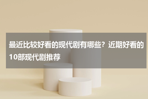 最近比较好看的现代剧有哪些？近期好看的10部现代剧推荐