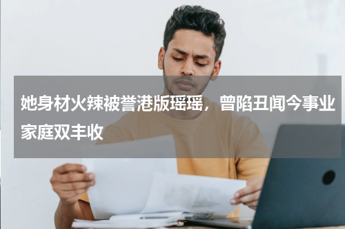 她身材火辣被誉港版瑶瑶，曾陷丑闻今事业家庭双丰收