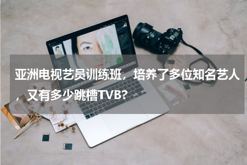 亚洲电视艺员训练班，培养了多位知名艺人，又有多少跳槽TVB?