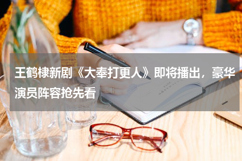 王鹤棣新剧《大奉打更人》即将播出，豪华演员阵容抢先看