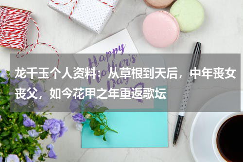 龙千玉个人资料：从草根到天后，中年丧女丧父，如今花甲之年重返歌坛