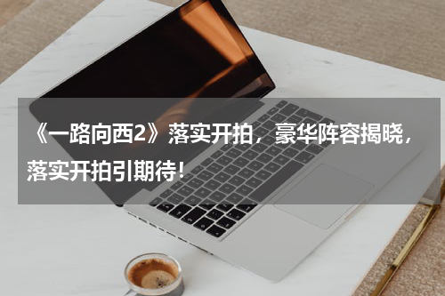 《一路向西2》落实开拍，豪华阵容揭晓，落实开拍引期待！