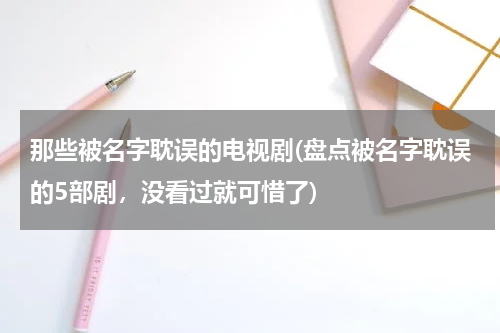 那些被名字耽误的电视剧(盘点被名字耽误的5部剧，没看过就可惜了)