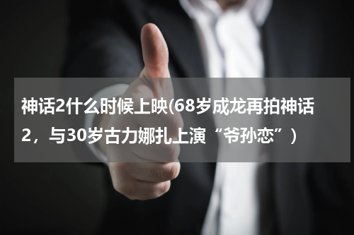 神话2什么时候上映(68岁成龙再拍神话2，与30岁古力娜扎上演“爷孙恋”)
