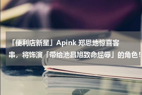「便利店新星」Apink 郑恩地惊喜客串，将饰演「带给池昌旭致命屈辱」的角色！