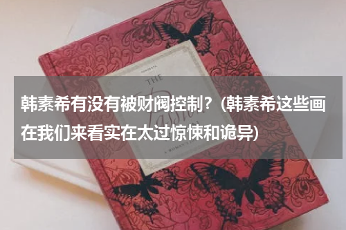 韩素希有没有被财阀控制？(韩素希这些画在我们来看实在太过惊悚和诡异)