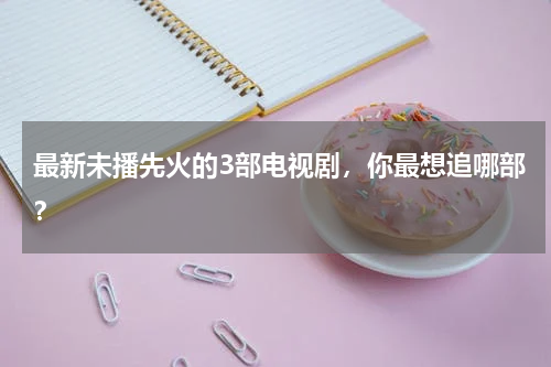 最新未播先火的3部电视剧，你最想追哪部？