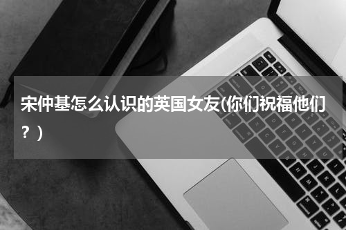 宋仲基怎么认识的英国女友(你们祝福他们？)
