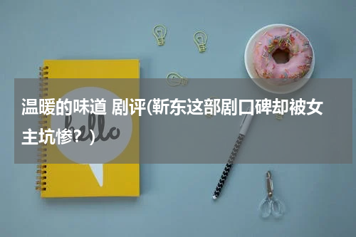 温暖的味道 剧评(靳东这部剧口碑却被女主坑惨？)