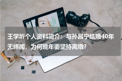 王学圻个人资料简介：与孙昌宁结婚40年无绯闻，为何晚年要坚持离婚？