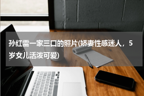 孙红雷一家三口的照片(娇妻性感迷人，5岁女儿活泼可爱)