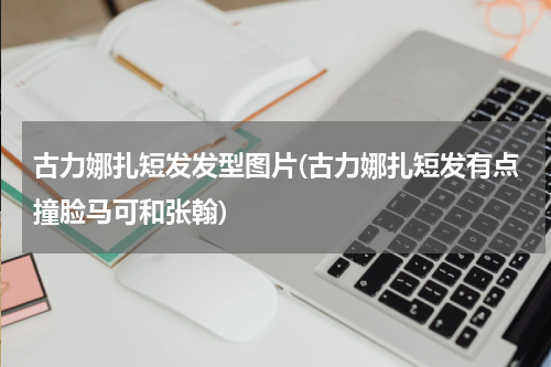 古力娜扎短发发型图片(古力娜扎短发有点撞脸马可和张翰)