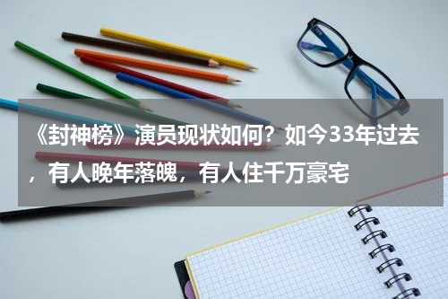 《封神榜》演员现状如何？如今33年过去，有人晚年落魄，有人住千万豪宅
