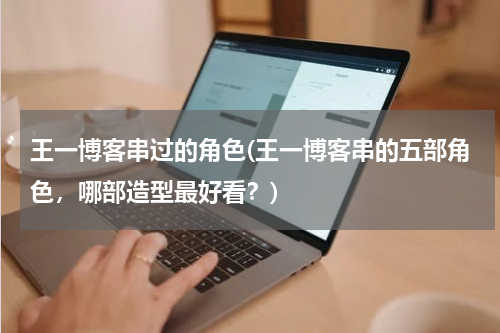 王一博客串过的角色(王一博客串的五部角色，哪部造型最好看？)