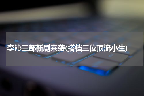 李沁三部新剧来袭(搭档三位顶流小生)