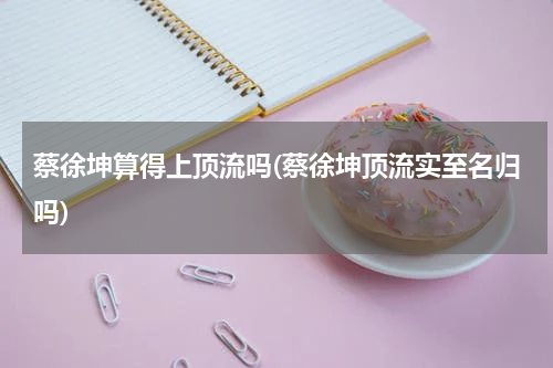 蔡徐坤算得上顶流吗(蔡徐坤顶流实至名归吗)