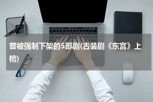 曾被强制下架的5部剧(古装剧《东宫》上榜)