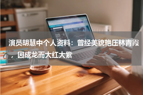 演员胡慧中个人资料：曾经美貌艳压林青霞 ，因成龙而大红大紫