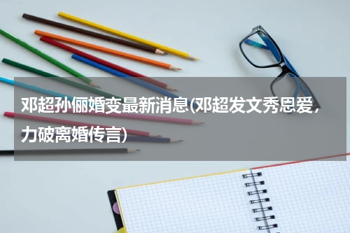邓超孙俪婚变最新消息(邓超发文秀恩爱，力破离婚传言)