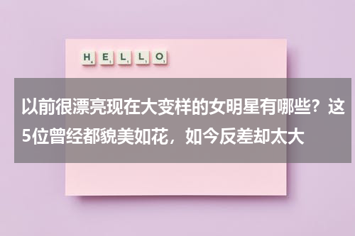 以前很漂亮现在大变样的女明星有哪些？这5位曾经都貌美如花，如今反差却太大