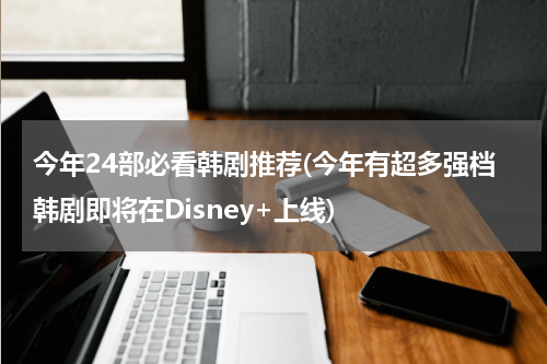 今年24部必看韩剧推荐(今年有超多强档韩剧即将在Disney+上线)