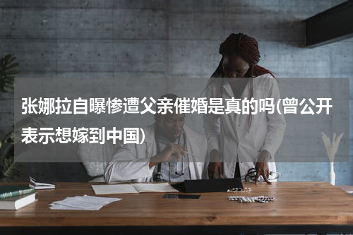 张娜拉自曝惨遭父亲催婚是真的吗(曾公开表示想嫁到中国)