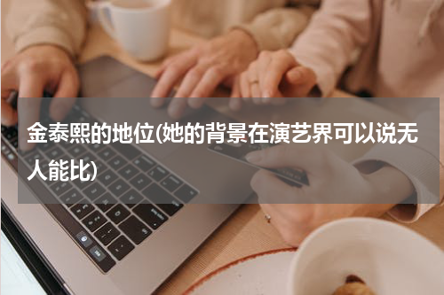 金泰熙的地位(她的背景在演艺界可以说无人能比)