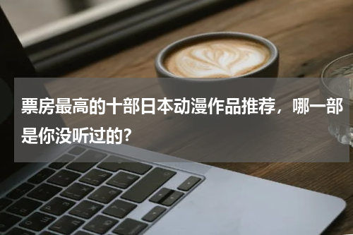 票房最高的十部日本动漫作品推荐，哪一部是你没听过的？