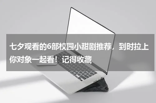 七夕观看的6部校园小甜剧推荐，到时拉上你对象一起看！记得收藏