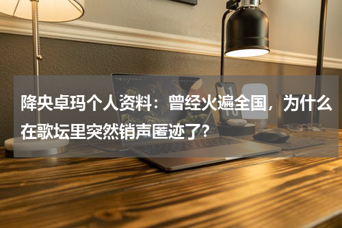 降央卓玛个人资料：曾经火遍全国，为什么在歌坛里突然销声匿迹了？