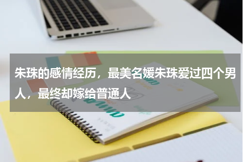 朱珠的感情经历，最美名媛朱珠爱过四个男人，最终却嫁给普通人