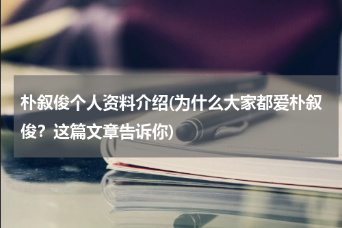 朴叙俊个人资料介绍(为什么大家都爱朴叙俊？这篇文章告诉你)