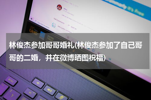 林俊杰参加哥哥婚礼(林俊杰参加了自己哥哥的二婚，并在微博晒图祝福)