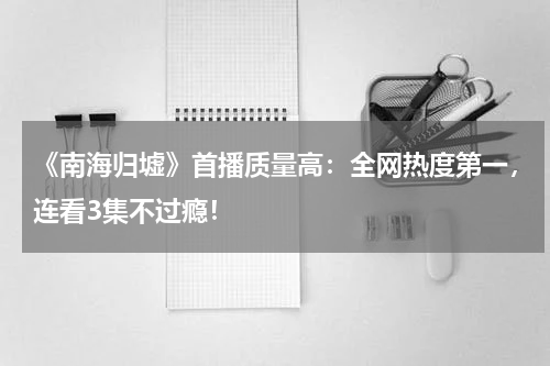 《南海归墟》首播质量高：全网热度第一，连看3集不过瘾！